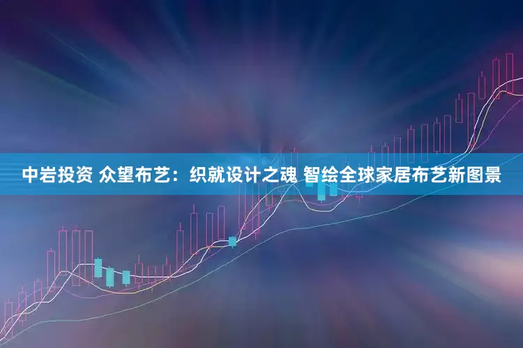 中岩投资 众望布艺：织就设计之魂 智绘全球家居布艺新图景