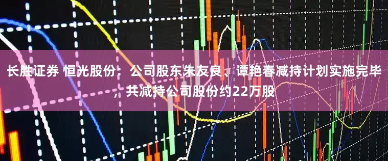 长胜证券 恒光股份：公司股东朱友良、谭艳春减持计划实施完毕，共减持公司股份约22万股