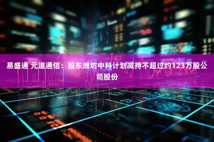 易盛通 元道通信：股东潍坊中科计划减持不超过约123万股公司股份