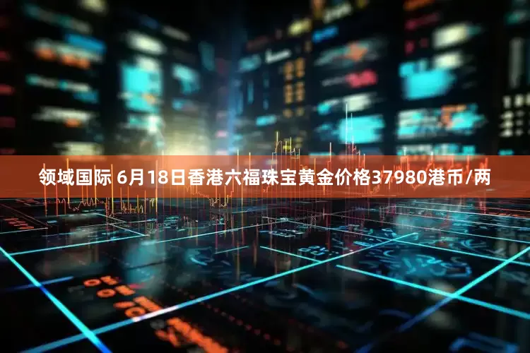 领域国际 6月18日香港六福珠宝黄金价格37980港币/两
