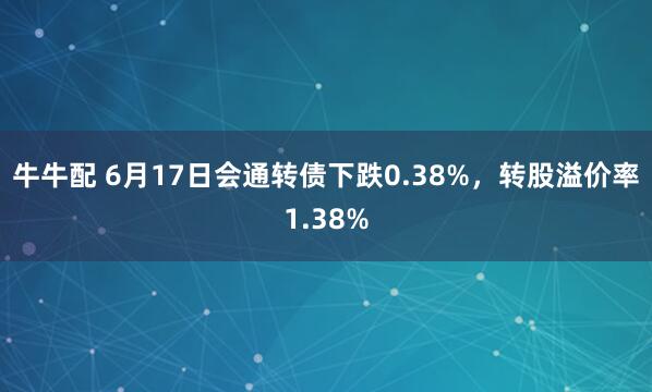 牛牛配 6月17日会通转债下跌0.38%，转股溢价率1.38%