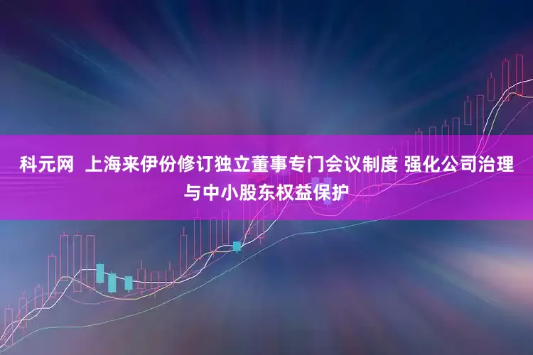 科元网  上海来伊份修订独立董事专门会议制度 强化公司治理与中小股东权益保护