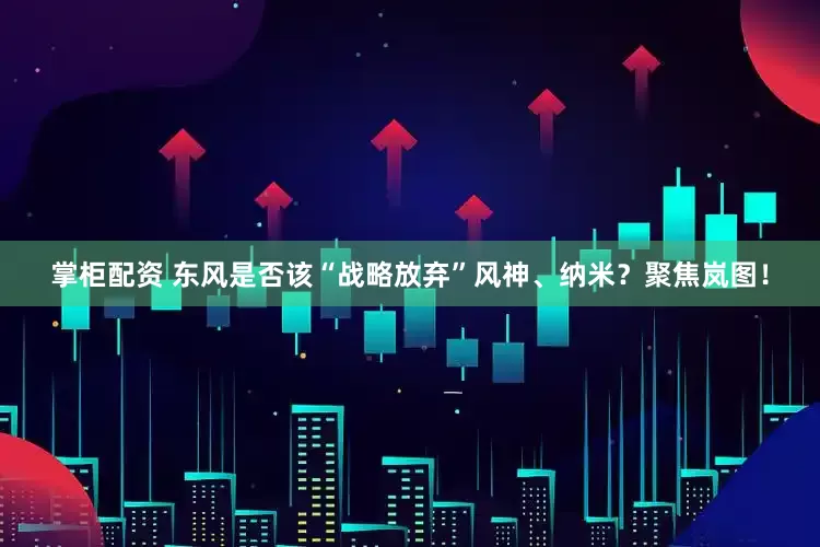 掌柜配资 东风是否该“战略放弃”风神、纳米？聚焦岚图！