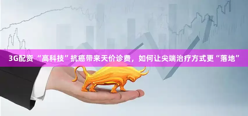 3G配资 “高科技”抗癌带来天价诊费，如何让尖端治疗方式更“落地”
