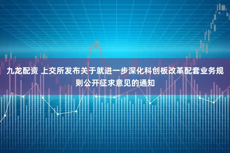 九龙配资 上交所发布关于就进一步深化科创板改革配套业务规则公开征求意见的通知