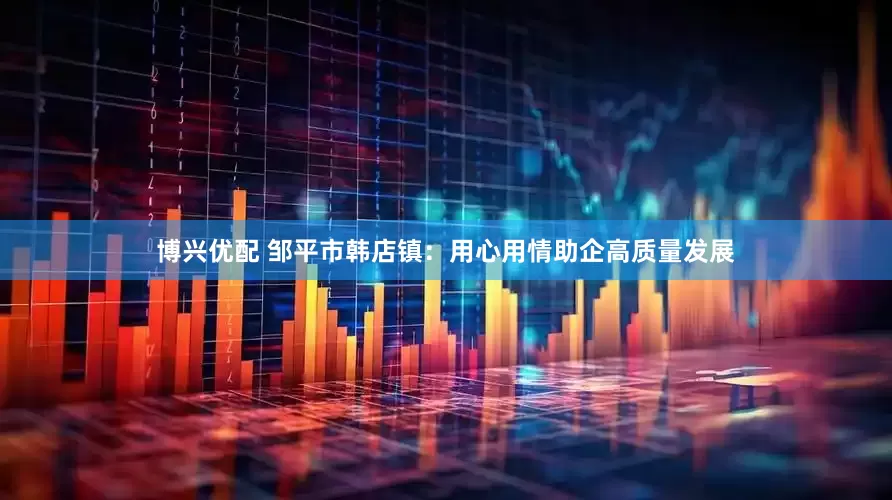 博兴优配 邹平市韩店镇：用心用情助企高质量发展