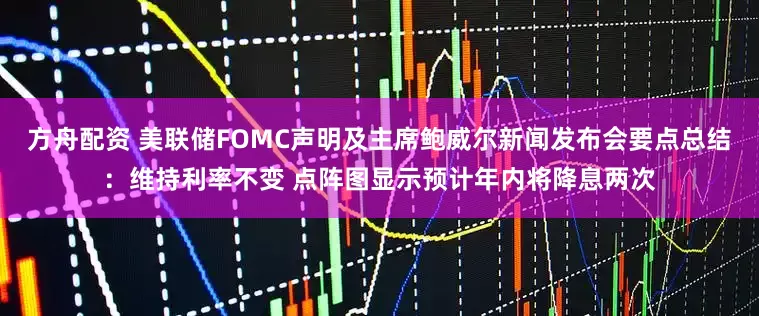 方舟配资 美联储FOMC声明及主席鲍威尔新闻发布会要点总结：维持利率不变 点阵图显示预计年内将降息两次
