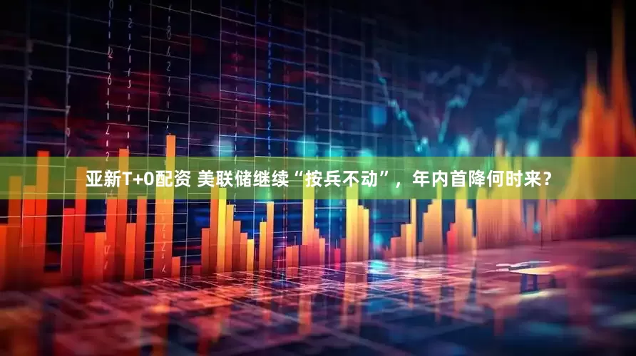 亚新T+0配资 美联储继续“按兵不动”，年内首降何时来？