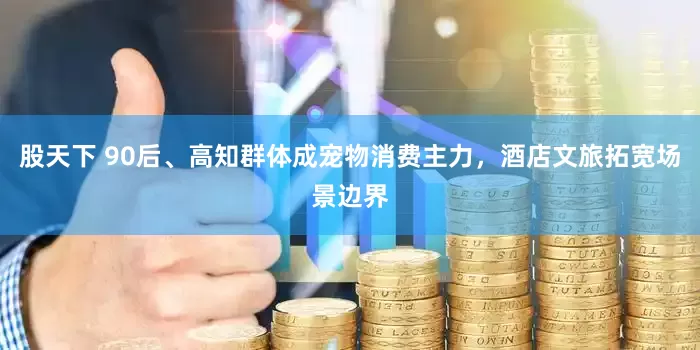 股天下 90后、高知群体成宠物消费主力，酒店文旅拓宽场景边界