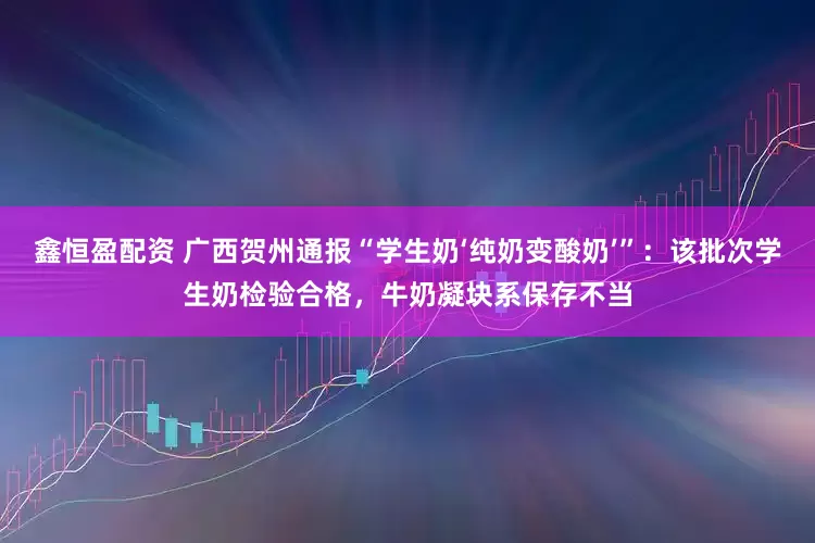 鑫恒盈配资 广西贺州通报“学生奶‘纯奶变酸奶’”：该批次学生奶检验合格，牛奶凝块系保存不当