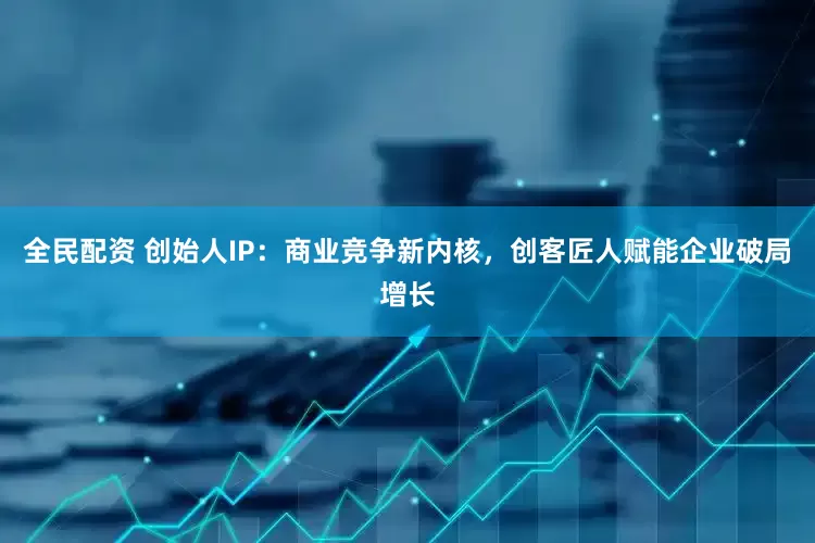 全民配资 创始人IP：商业竞争新内核，创客匠人赋能企业破局增长