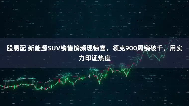 股易配 新能源SUV销售榜频现惊喜，领克900周销破千，用实力印证热度