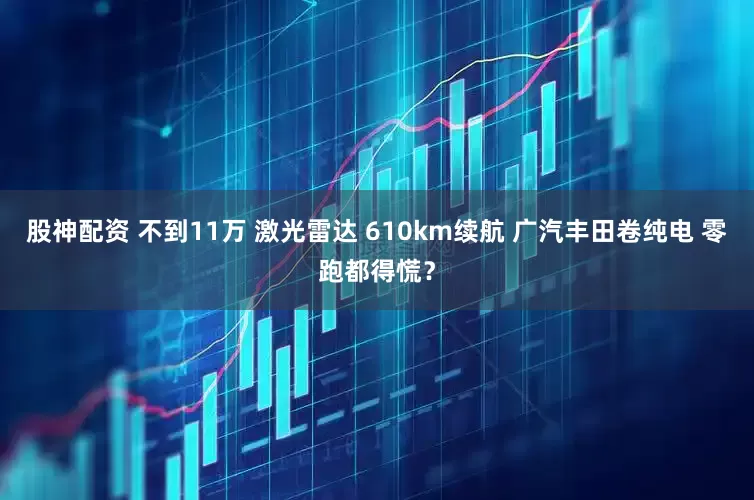 股神配资 不到11万 激光雷达 610km续航 广汽丰田卷纯电 零跑都得慌？