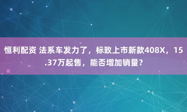 恒利配资 法系车发力了，标致上市新款408X，15.37万起售，能否增加销量？