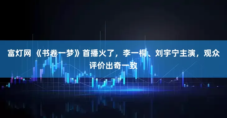 富灯网 《书卷一梦》首播火了，李一桐、刘宇宁主演，观众评价出奇一致