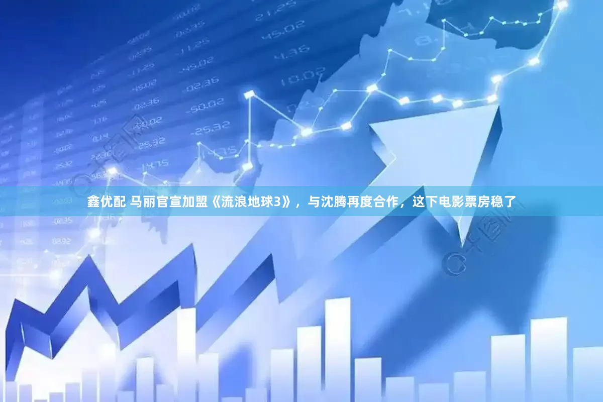 鑫优配 马丽官宣加盟《流浪地球3》，与沈腾再度合作，这下电影票房稳了