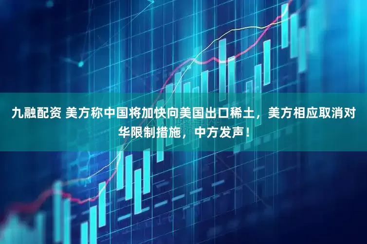 九融配资 美方称中国将加快向美国出口稀土，美方相应取消对华限制措施，中方发声！