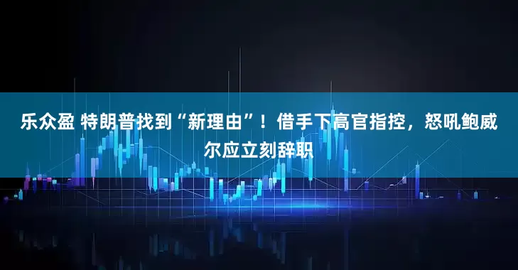 乐众盈 特朗普找到“新理由”！借手下高官指控，怒吼鲍威尔应立刻辞职