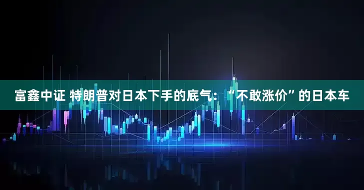 富鑫中证 特朗普对日本下手的底气：“不敢涨价”的日本车