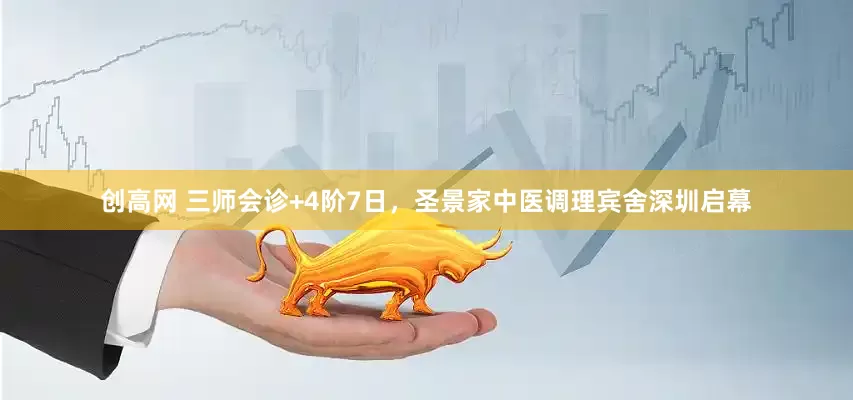 创高网 三师会诊+4阶7日，圣景家中医调理宾舍深圳启幕