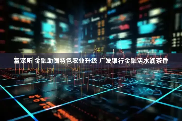 富深所 金融助闽特色农业升级 广发银行金融活水润茶香