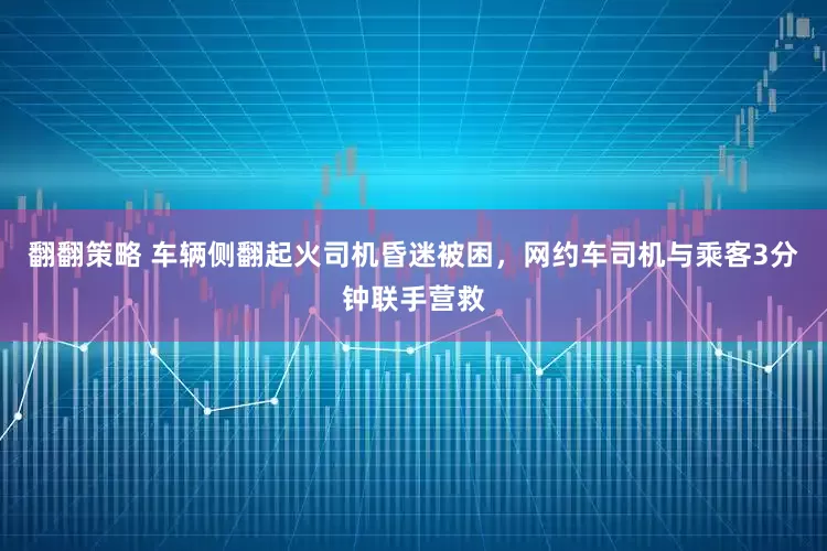 翻翻策略 车辆侧翻起火司机昏迷被困，网约车司机与乘客3分钟联手营救