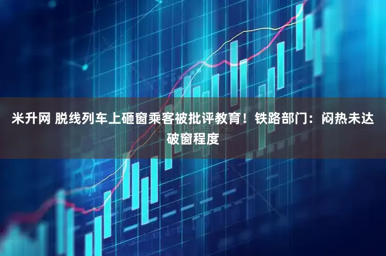 米升网 脱线列车上砸窗乘客被批评教育！铁路部门：闷热未达破窗程度