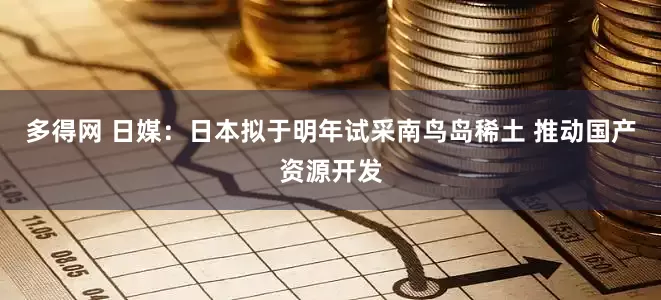 多得网 日媒：日本拟于明年试采南鸟岛稀土 推动国产资源开发
