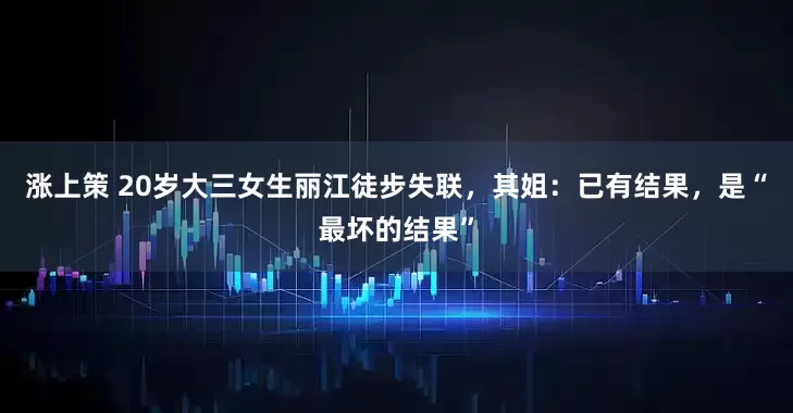 涨上策 20岁大三女生丽江徒步失联，其姐：已有结果，是“最坏的结果”