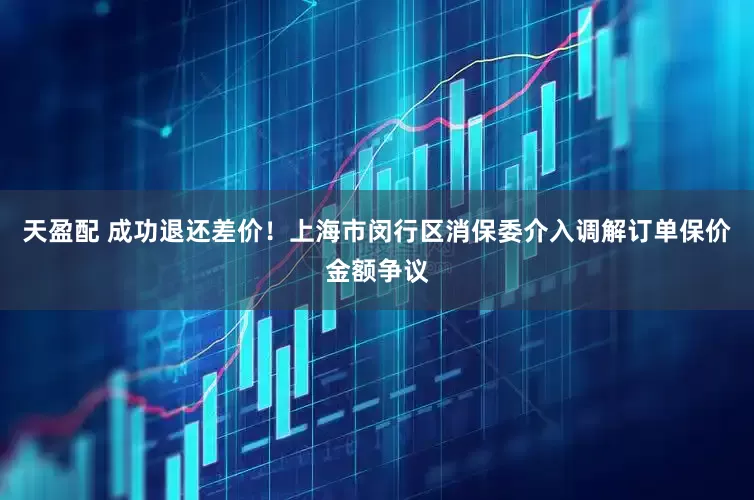天盈配 成功退还差价！上海市闵行区消保委介入调解订单保价金额争议