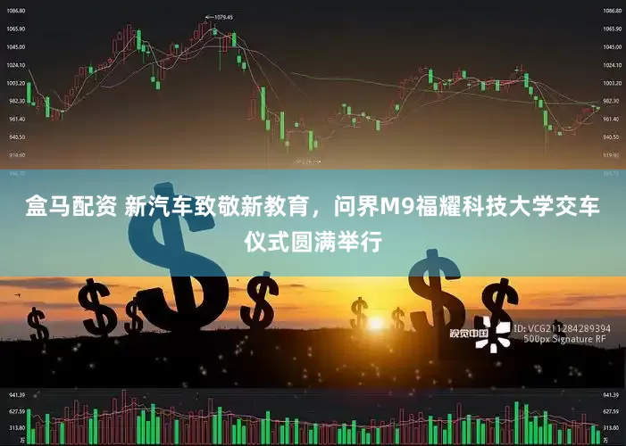 盒马配资 新汽车致敬新教育，问界M9福耀科技大学交车仪式圆满举行