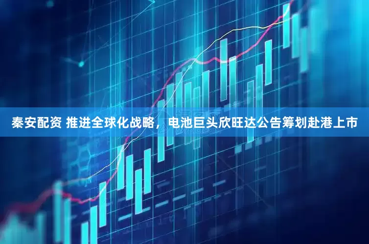秦安配资 推进全球化战略，电池巨头欣旺达公告筹划赴港上市