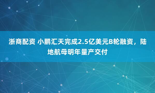 浙商配资 小鹏汇天完成2.5亿美元B轮融资，陆地航母明年量产交付
