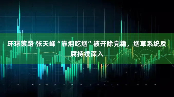 环球策路 张天峰“靠烟吃烟”被开除党籍，烟草系统反腐持续深入