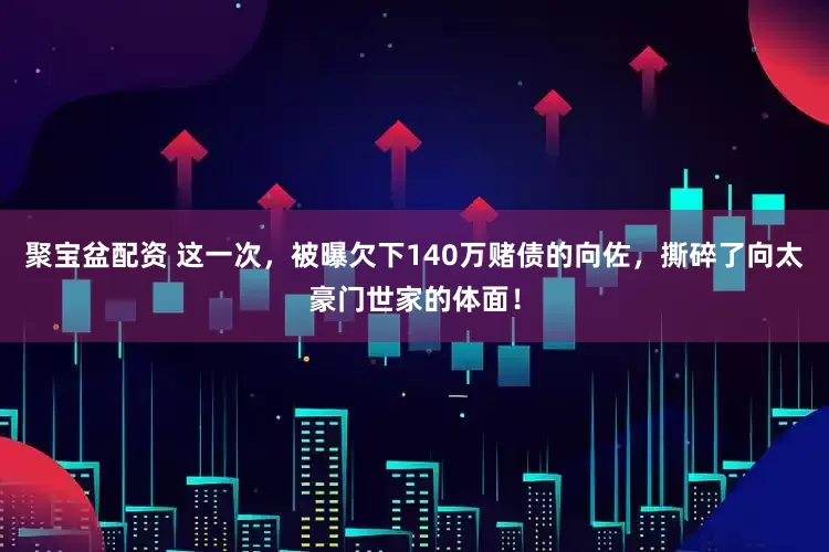 聚宝盆配资 这一次，被曝欠下140万赌债的向佐，撕碎了向太豪门世家的体面！
