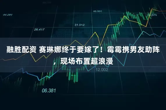 融胜配资 赛琳娜终于要嫁了！霉霉携男友助阵，现场布置超浪漫