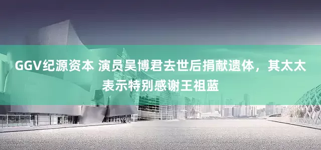 GGV纪源资本 演员吴博君去世后捐献遗体，其太太表示特别感谢王祖蓝