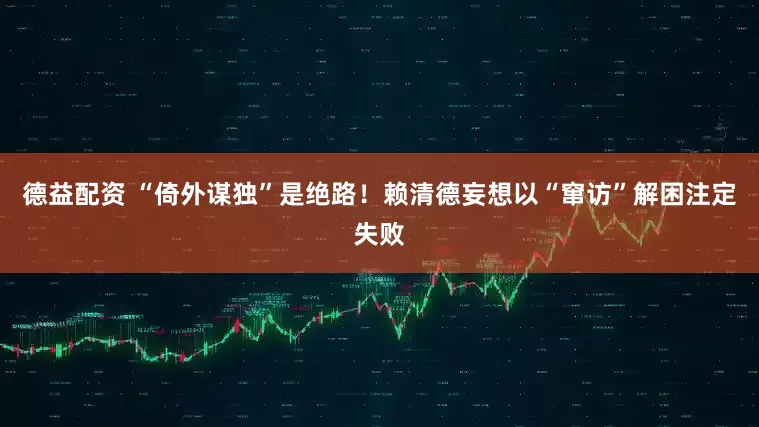 德益配资 “倚外谋独”是绝路！赖清德妄想以“窜访”解困注定失败