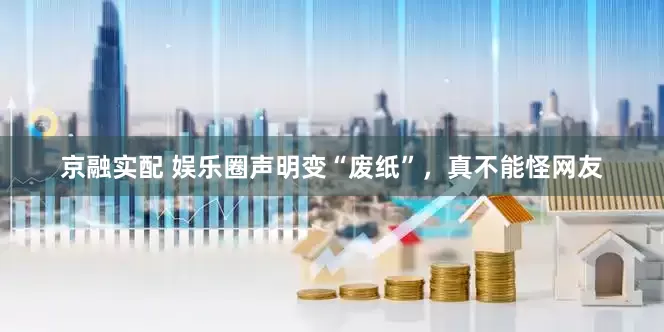 京融实配 娱乐圈声明变“废纸”，真不能怪网友