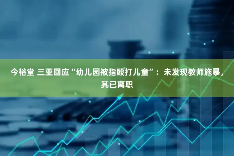 今裕堂 三亚回应“幼儿园被指殴打儿童”：未发现教师施暴，其已离职