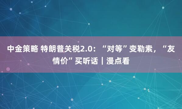 中金策略 特朗普关税2.0：“对等”变勒索，“友情价”买听话｜漫点看