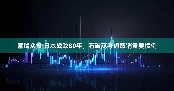 富瑞众投 日本战败80年，石破茂考虑取消重要惯例