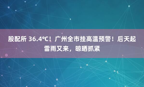 股配所 36.4℃！广州全市挂高温预警！后天起雷雨又来，晾晒抓紧