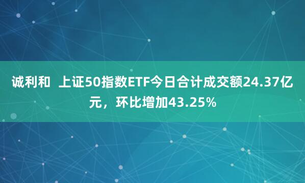 诚利和  上证50指数ETF今日合计成交额24.37亿元，环比增加43.25%