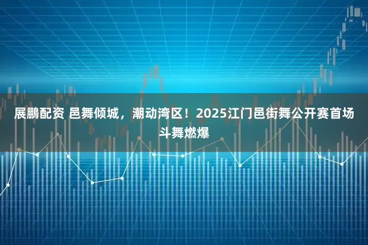 展鵬配资 邑舞倾城，潮动湾区！2025江门邑街舞公开赛首场斗舞燃爆