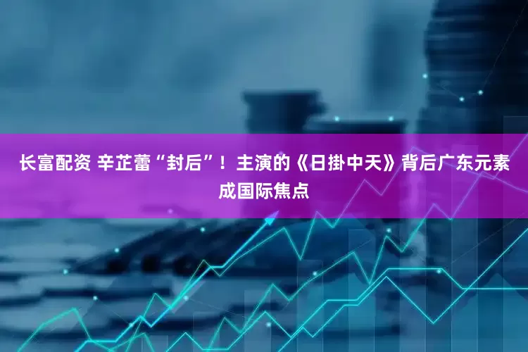长富配资 辛芷蕾“封后”！主演的《日掛中天》背后广东元素成国际焦点