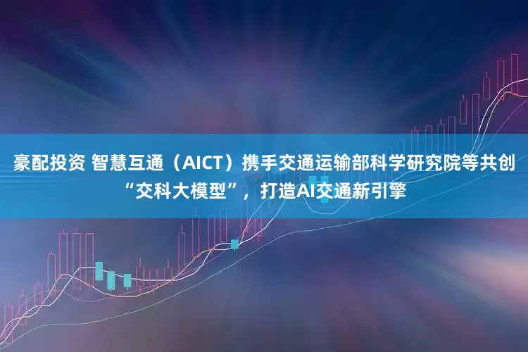 豪配投资 智慧互通（AICT）携手交通运输部科学研究院等共创“交科大模型”，打造AI交通新引擎