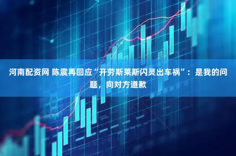 河南配资网 陈震再回应“开劳斯莱斯闪灵出车祸”：是我的问题，向对方道歉