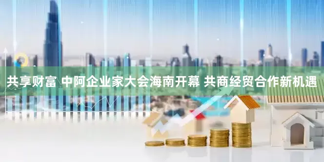 共享财富 中阿企业家大会海南开幕 共商经贸合作新机遇