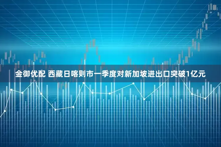 金御优配 西藏日喀则市一季度对新加坡进出口突破1亿元